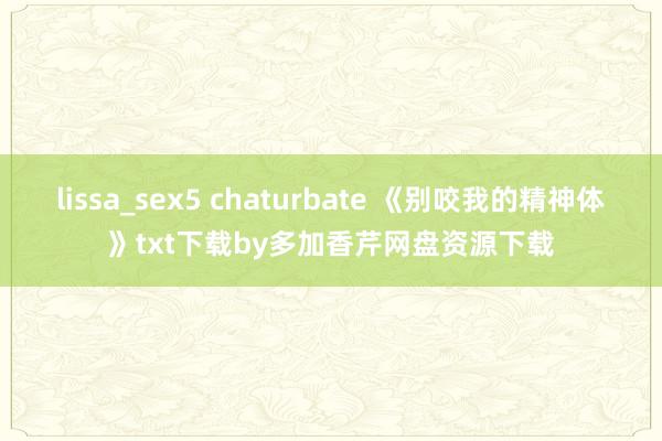 lissa_sex5 chaturbate 《别咬我的精神体》txt下载by多加香芹网盘资源下载