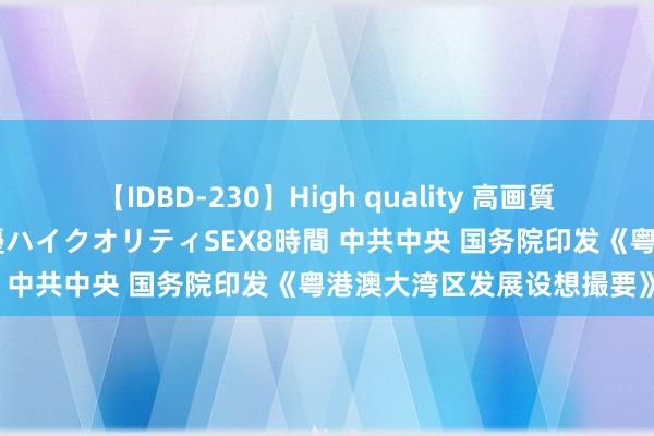 【IDBD-230】High quality 高画質で魅せます！究極のIP女優ハイクオリティSEX8時間 中共中央 国务院印发《粤港澳大湾区发展设想撮要》