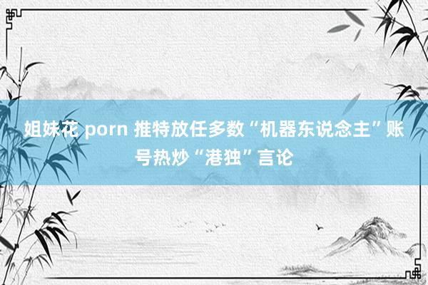 姐妹花 porn 推特放任多数“机器东说念主”账号热炒“港独”言论