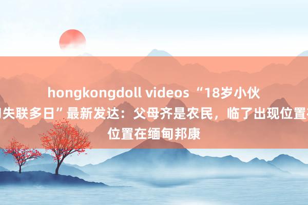 hongkongdoll videos “18岁小伙被骗至缅甸失联多日”最新发达：父母齐是农民，临了出现位置在缅甸邦康