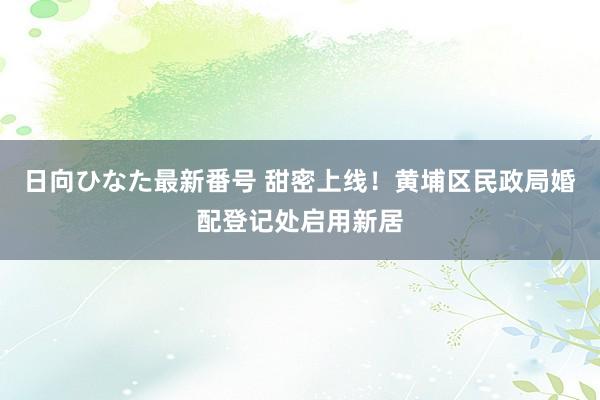 日向ひなた最新番号 甜密上线！黄埔区民政局婚配登记处启用新居