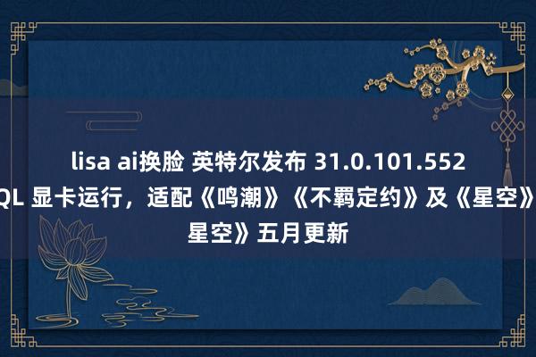 lisa ai换脸 英特尔发布 31.0.101.5522 版 WHQL 显卡运行，适配《鸣潮》《不羁定约》及《星空》五月更新