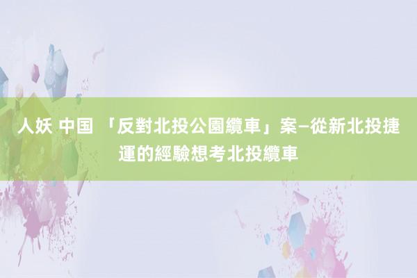 人妖 中国 「反對北投公園纜車」案—從新北投捷運的經驗想考北投纜車