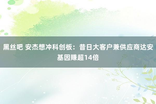 黑丝吧 安杰想冲科创板：昔日大客户兼供应商达安基因赚超14倍