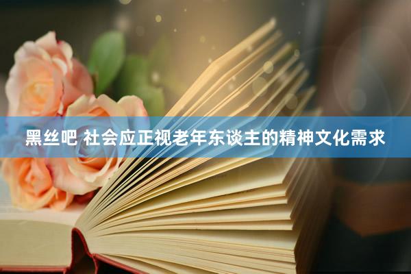 黑丝吧 社会应正视老年东谈主的精神文化需求