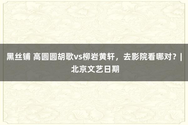 黑丝铺 高圆圆胡歌vs柳岩黄轩，去影院看哪对？| 北京文艺日期