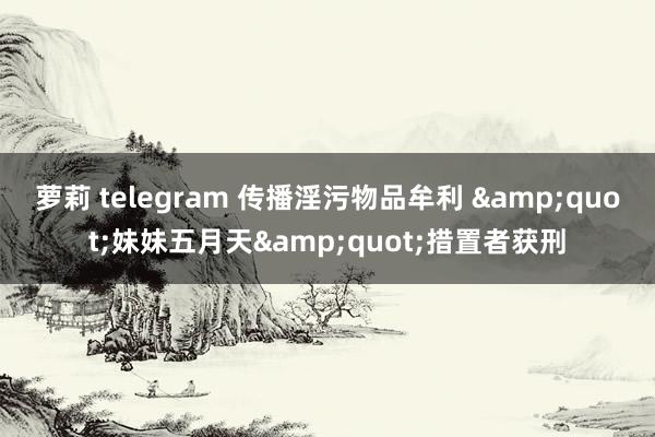 萝莉 telegram 传播淫污物品牟利 &quot;妹妹五月天&quot;措置者获刑