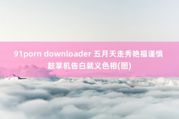 91porn downloader 五月天走秀艳福谨慎 鼓掌机告白就义色相(图)