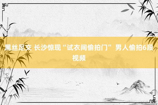 黑丝足交 长沙惊现“试衣间偷拍门” 男人偷拍6段视频