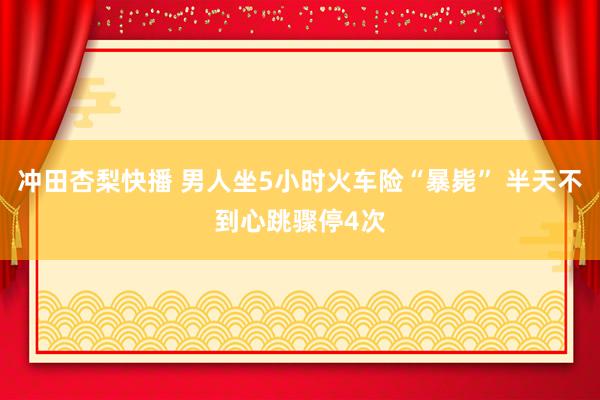 冲田杏梨快播 男人坐5小时火车险“暴毙” 半天不到心跳骤停4次