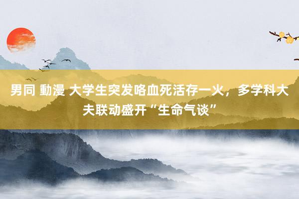 男同 動漫 大学生突发咯血死活存一火，多学科大夫联动盛开“生命气谈”