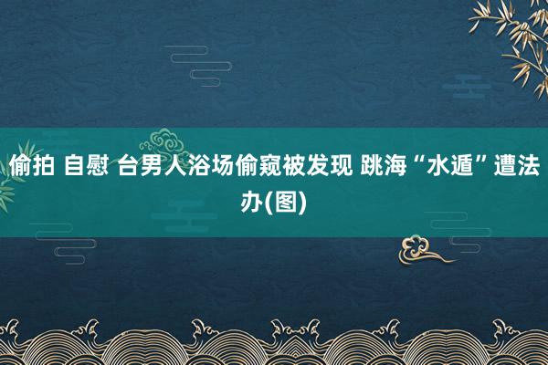 偷拍 自慰 台男人浴场偷窥被发现 跳海“水遁”遭法办(图)