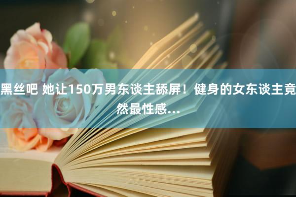 黑丝吧 她让150万男东谈主舔屏！健身的女东谈主竟然最性感...