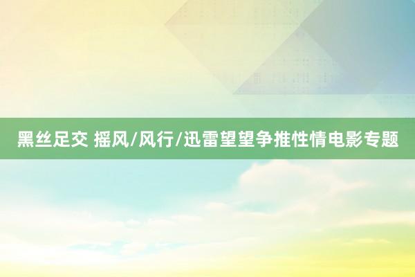 黑丝足交 摇风/风行/迅雷望望争推性情电影专题