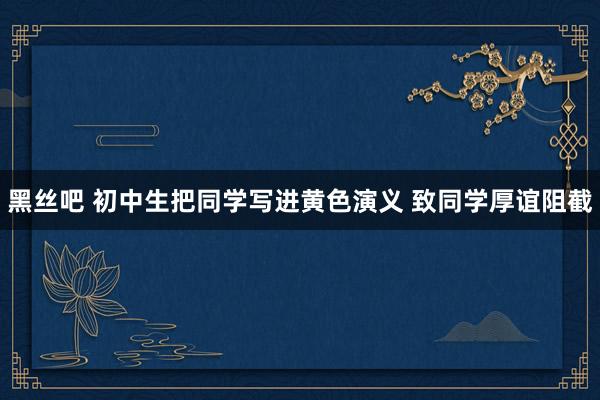 黑丝吧 初中生把同学写进黄色演义 致同学厚谊阻截