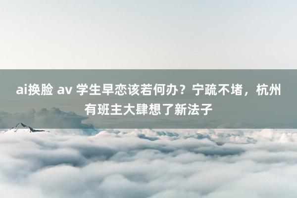 ai换脸 av 学生早恋该若何办？宁疏不堵，杭州有班主大肆想了新法子