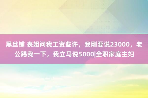 黑丝铺 表姐问我工资些许，我刚要说23000，老公踢我一下，我立马说5000|全职家庭主妇