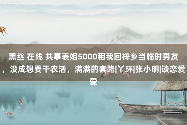 黑丝 在线 共事表姐5000租我回梓乡当临时男友，没成想要干农活，满满的套路|丫环|张小明|谈恋爱