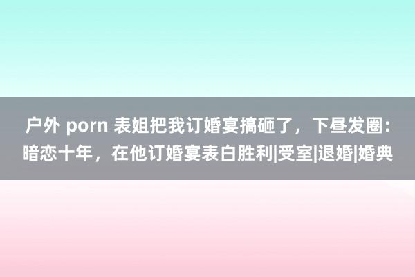 户外 porn 表姐把我订婚宴搞砸了，下昼发圈：暗恋十年，在他订婚宴表白胜利|受室|退婚|婚典