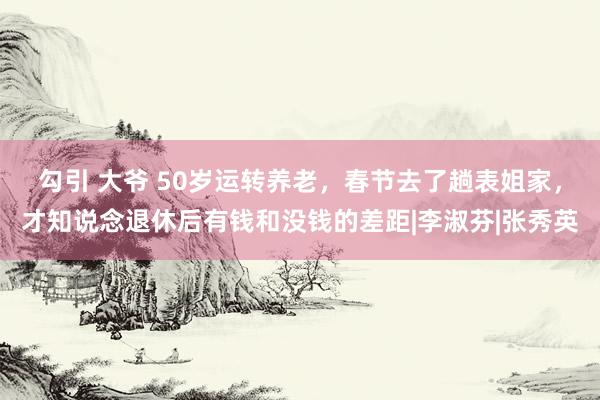 勾引 大爷 50岁运转养老，春节去了趟表姐家，才知说念退休后有钱和没钱的差距|李淑芬|张秀英