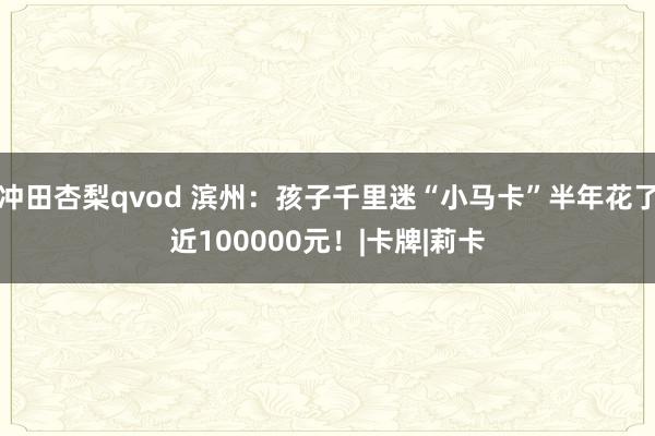 冲田杏梨qvod 滨州：孩子千里迷“小马卡”半年花了近100000元！|卡牌|莉卡