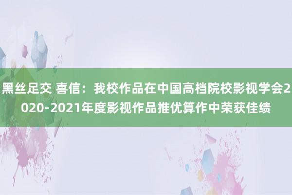 黑丝足交 喜信：我校作品在中国高档院校影视学会2020-2021年度影视作品推优算作中荣获佳绩