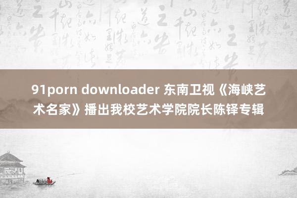 91porn downloader 东南卫视《海峡艺术名家》播出我校艺术学院院长陈铎专辑