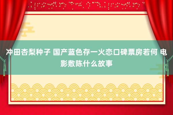 冲田杏梨种子 国产蓝色存一火恋口碑票房若何 电影敷陈什么故事