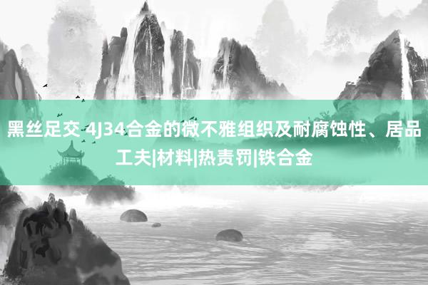 黑丝足交 4J34合金的微不雅组织及耐腐蚀性、居品工夫|材料|热责罚|铁合金