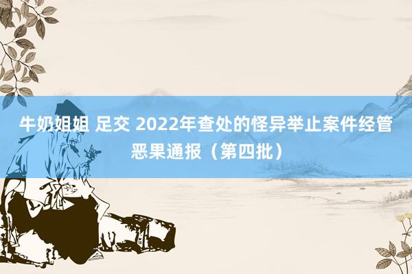 牛奶姐姐 足交 2022年查处的怪异举止案件经管恶果通报（第四批）