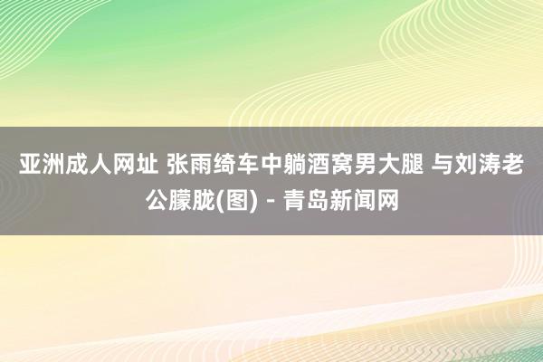 亚洲成人网址 张雨绮车中躺酒窝男大腿 与刘涛老公朦胧(图)－青岛新闻网