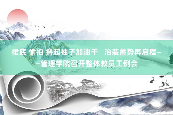 裙底 偷拍 撸起袖子加油干   治装蓄势再启程——管理学院召开整体教员工例会