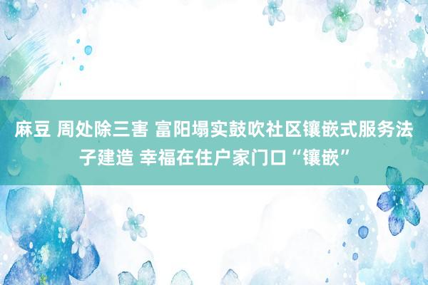 麻豆 周处除三害 富阳塌实鼓吹社区镶嵌式服务法子建造 幸福在住户家门口“镶嵌”