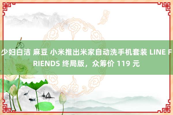 少妇白洁 麻豆 小米推出米家自动洗手机套装 LINE FRIENDS 终局版，众筹价 119 元