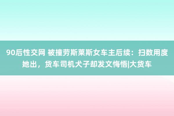 90后性交网 被撞劳斯莱斯女车主后续：扫数用度她出，货车司机犬子却发文悔悟|大货车