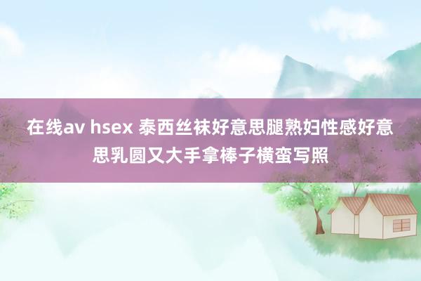 在线av hsex 泰西丝袜好意思腿熟妇性感好意思乳圆又大手拿棒子横蛮写照