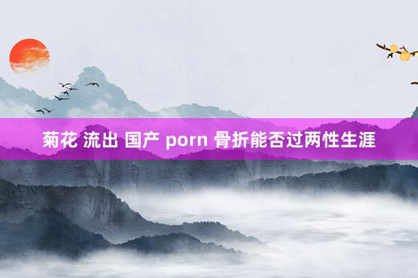 菊花 流出 国产 porn 骨折能否过两性生涯