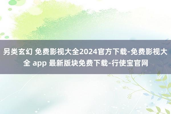 另类玄幻 免费影视大全2024官方下载-免费影视大全 app 最新版块免费下载-行使宝官网