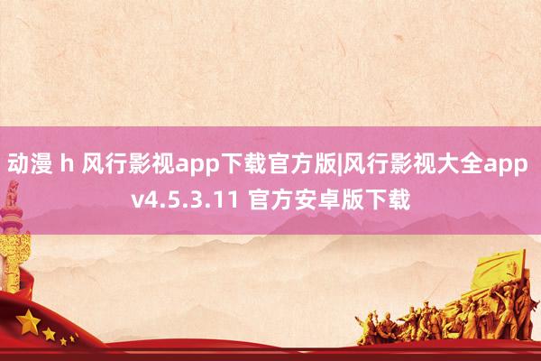 动漫 h 风行影视app下载官方版|风行影视大全app v4.5.3.11 官方安卓版下载