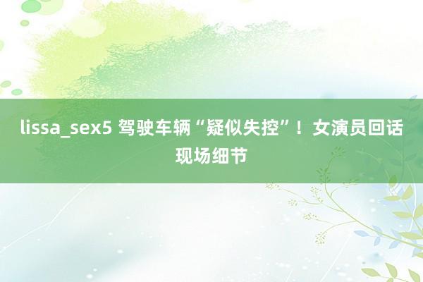 lissa_sex5 驾驶车辆“疑似失控”！女演员回话现场细节